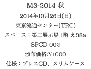 M3-2014 秋
2014年10月26日(日)
東京流通センター(TRC)
スペース：第二展示場 1階 え38a
SPCD-002
頒布価格:¥1000
仕様：プレスCD、スリムケース