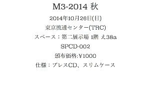 M3-2014 秋
2014年10月26日(日)
東京流通センター(TRC)
スペース：第二展示場 1階 え38a
SPCD-002
頒布価格:¥1000
仕様：プレスCD、スリムケース